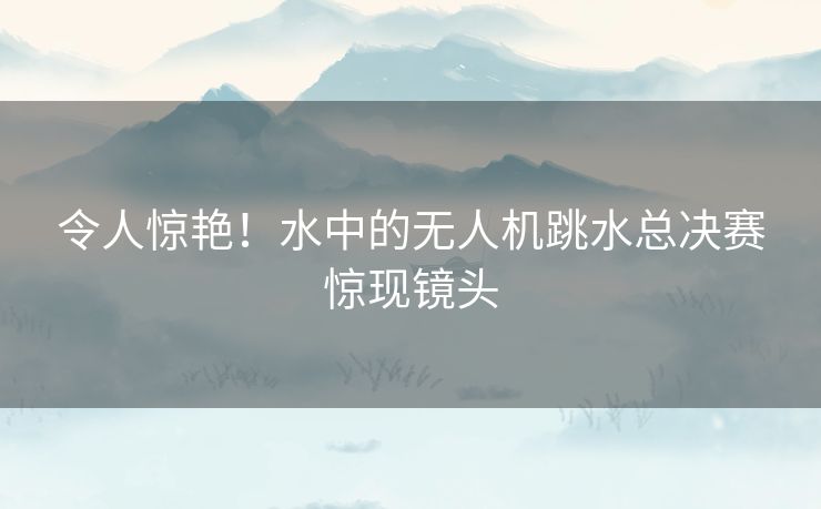 令人惊艳!水中的无人机跳水总决赛惊现镜头 令人惊艳!水中的无人机跳水总决赛惊现镜头