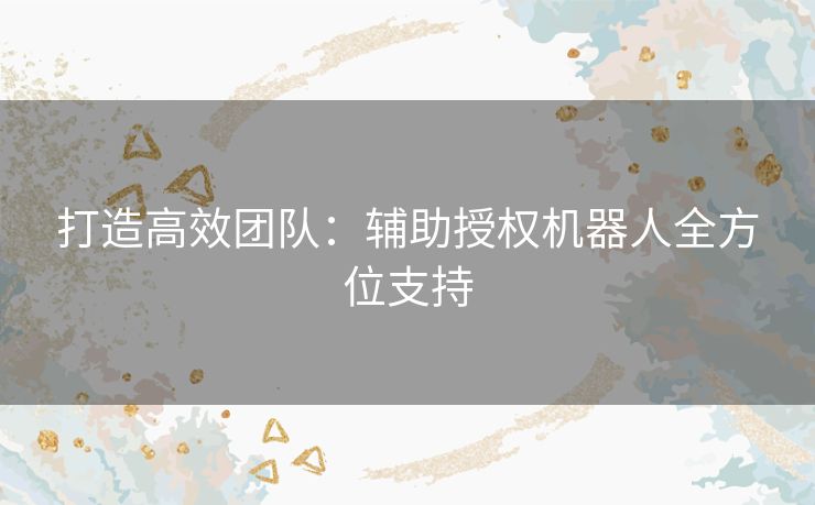 打造高效团队:辅助授权机器人全方位支持 打造高效团队:辅助授权机器人全方位支持