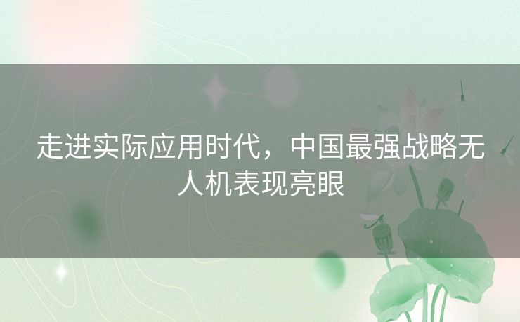 走进实际应用时代,中国最强战略无人机表现亮眼 走进实际应用时代,中国最强战略无人机表现亮眼