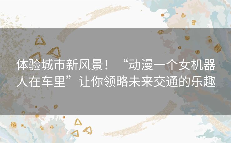 体验城市新风景!“动漫一个女机器人在车里”让你领略未来交通的乐趣 体验城市新风景!“动漫一个女机器人在车里”让你领略未来交通的乐趣