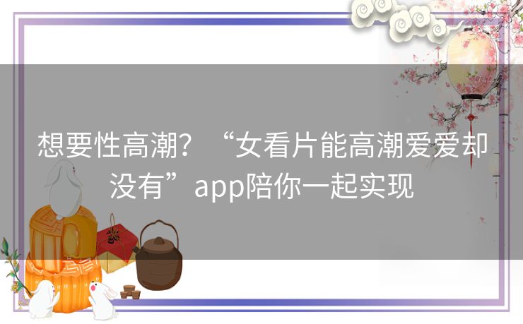 想要性高潮?“女看片能高潮爱爱却没有”app陪你一起实现 想要性高潮?“女看片能高潮爱爱却没有”app陪你一起实现