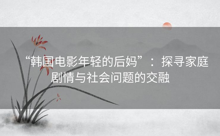 “韩国电影年轻的后妈”:探寻家庭剧情与社会问题的交融 “韩国电影年轻的后妈”:探寻家庭剧情与社会问题的交融