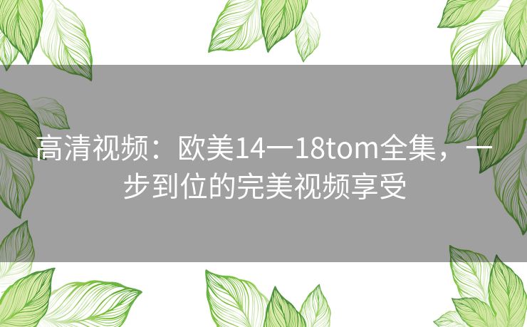 高清视频:欧美14一18tom全集,一步到位的完美视频享受 高清视频:欧美14一18tom全集,一步到位的完美视频享受