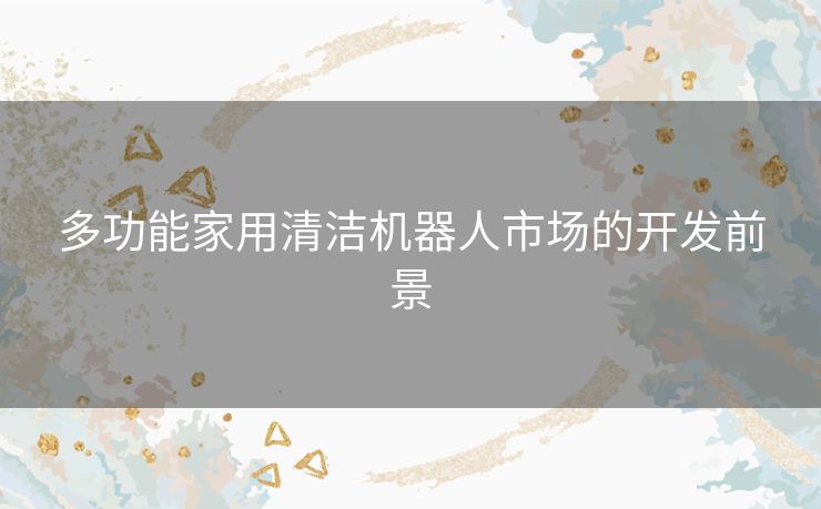 多功能家用清洁机器人市场的开发前景 多功能家用清洁机器人市场的开发前景