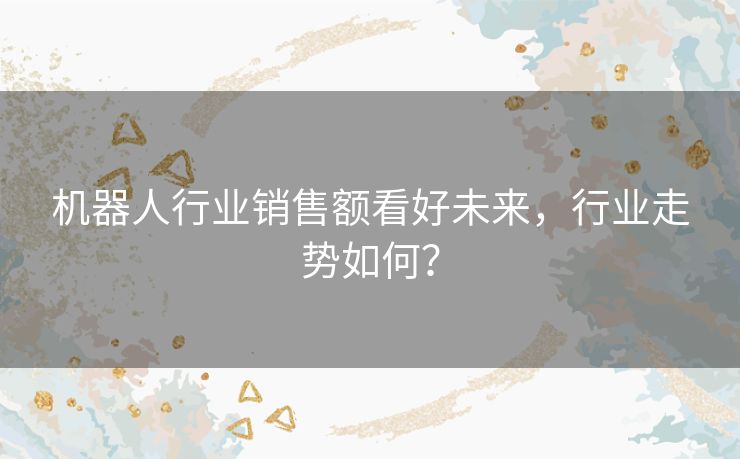机器人行业销售额看好未来,行业走势如何? 机器人行业销售额看好未来,行业走势如何?