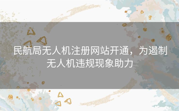 民航局无人机注册网站开通,为遏制无人机违规现象助力 民航局无人机注册网站开通,为遏制无人机违规现象助力