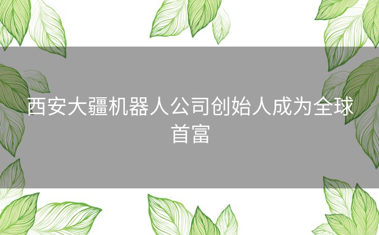 西安大疆机器人公司创始人成为全球首富 西安大疆机器人公司创始人成为全球首富
