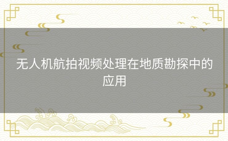无人机航拍视频处理在地质勘探中的应用 无人机航拍视频处理在地质勘探中的应用
