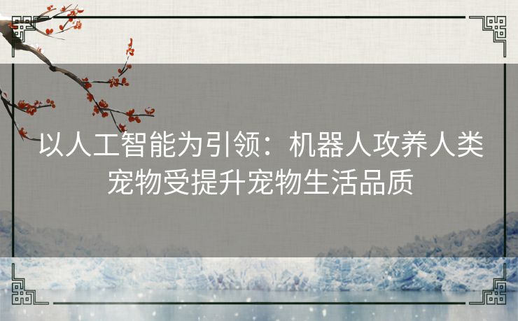 以人工智能为引领:机器人攻养人类宠物受提升宠物生活品质 以人工智能为引领:机器人攻养人类宠物受提升宠物生活品质