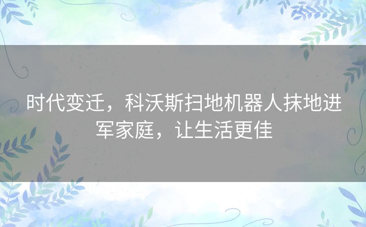 时代变迁，科沃斯扫地机器人抹地进军家庭，让生活更佳