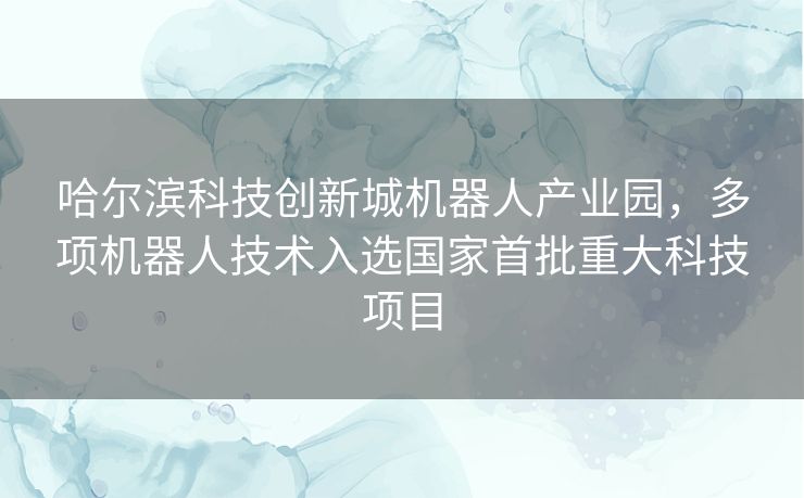 哈尔滨科技创新城机器人产业园,多项机器人技术入选国家首批重大科技项目 哈尔滨科技创新城机器人产业园,多项机器人技术入选国家首批重大科技项目