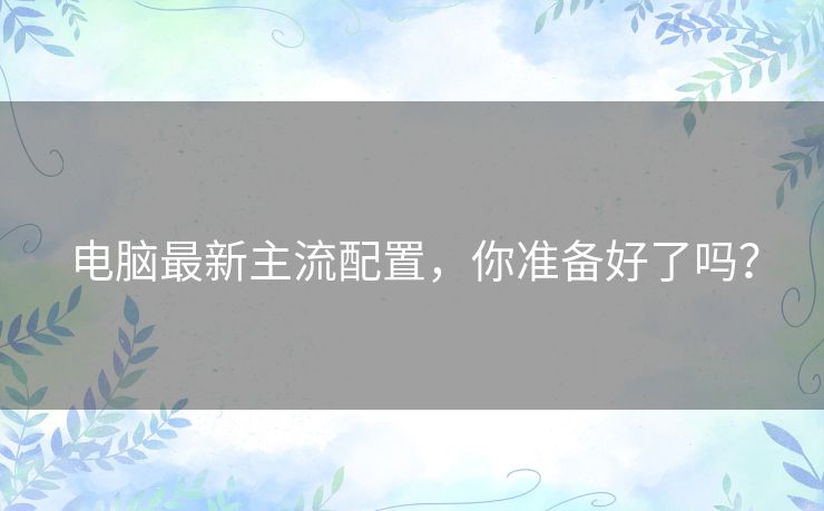 电脑最新主流配置,你准备好了吗? 电脑最新主流配置,你准备好了吗?