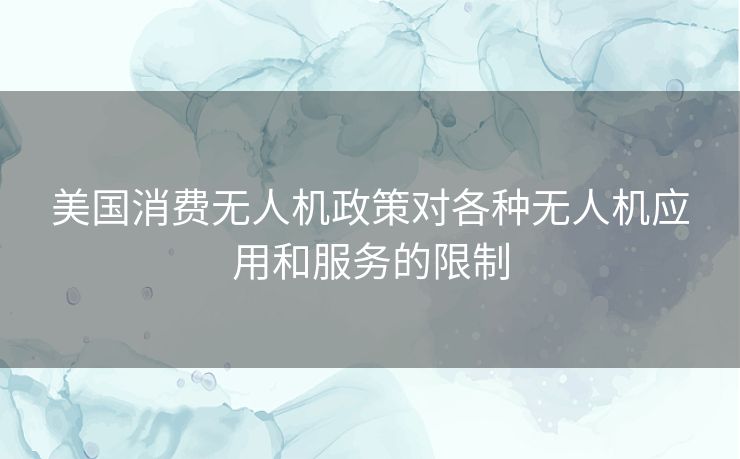 美国消费无人机政策对各种无人机应用和服务的限制 美国消费无人机政策对各种无人机应用和服务的限制