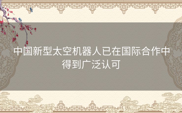 中国新型太空机器人已在国际合作中得到广泛认可 中国新型太空机器人已在国际合作中得到广泛认可