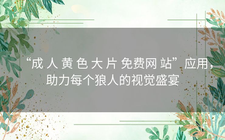 “成 人 黄 色 大 片 免费网 站”应用，助力每个狼人的视觉盛宴
