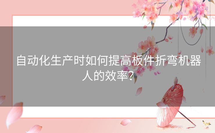 自动化生产时如何提高板件折弯机器人的效率？