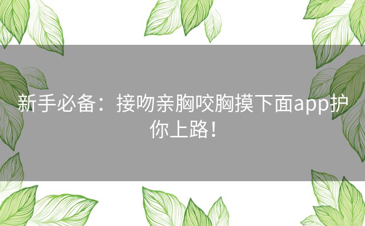 新手必备:接吻亲胸咬胸摸下面app护你上路! 新手必备:接吻亲胸咬胸摸下面app护你上路!
