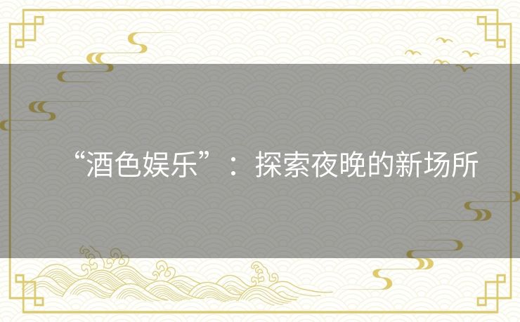 “酒色娱乐”:探索夜晚的新场所 “酒色娱乐”:探索夜晚的新场所