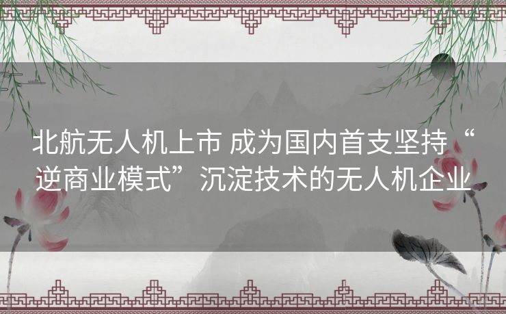 北航无人机上市 成为国内首支坚持“逆商业模式”沉淀技术的无人机企业 北航无人机上市 成为国内首支坚持“逆商业模式”沉淀技术的无人机企业