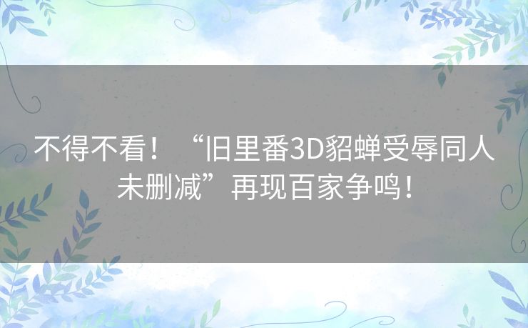 不得不看!“旧里番3D貂蝉受辱同人未删减”再现百家争鸣! 不得不看!“旧里番3D貂蝉受辱同人未删减”再现百家争鸣!