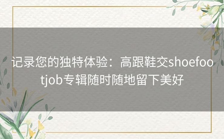 记录您的独特体验:高跟鞋交shoefootjob专辑随时随地留下美好 记录您的独特体验:高跟鞋交shoefootjob专辑随时随地留下美好