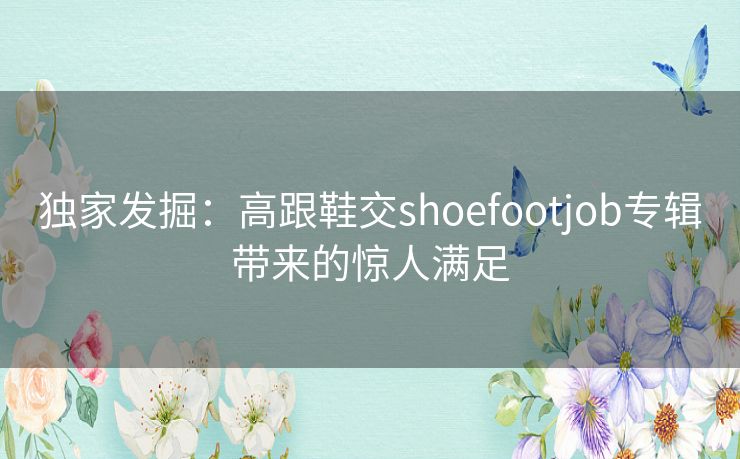 独家发掘:高跟鞋交shoefootjob专辑带来的惊人满足 独家发掘:高跟鞋交shoefootjob专辑带来的惊人满足