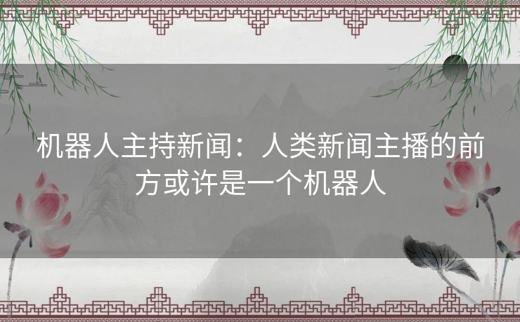 机器人主持新闻:人类新闻主播的前方或许是一个机器人 机器人主持新闻:人类新闻主播的前方或许是一个机器人