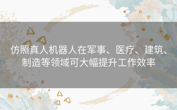 仿照真人机器人在军事、医疗、建筑、制造等领域可大幅提升工作效率 仿照真人机器人在军事、医疗、建筑、制造等领域可大幅提升工作效率