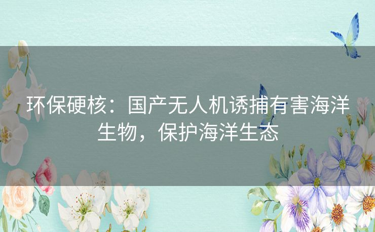 环保硬核:国产无人机诱捕有害海洋生物,保护海洋生态 环保硬核:国产无人机诱捕有害海洋生物,保护海洋生态