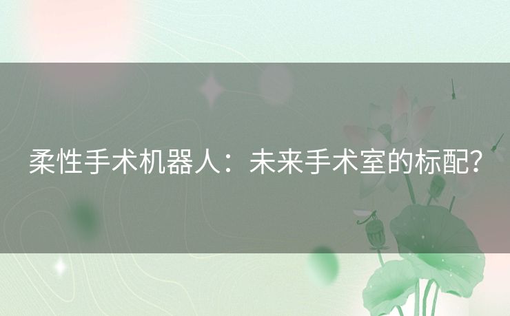 柔性手术机器人:未来手术室的标配? 柔性手术机器人:未来手术室的标配?