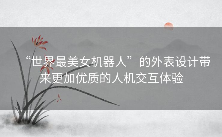 “世界最美女机器人”的外表设计带来更加优质的人机交互体验 “世界最美女机器人”的外表设计带来更加优质的人机交互体验