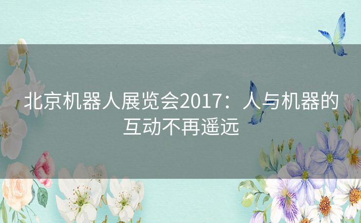 北京机器人展览会2017:人与机器的互动不再遥远 北京机器人展览会2017:人与机器的互动不再遥远
