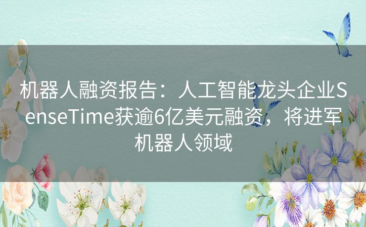 机器人融资报告:人工智能龙头企业SenseTime获逾6亿美元融资,将进军机器人领域 机器人融资报告:人工智能龙头企业SenseTime获逾6亿美元融资,将进军机器人领域