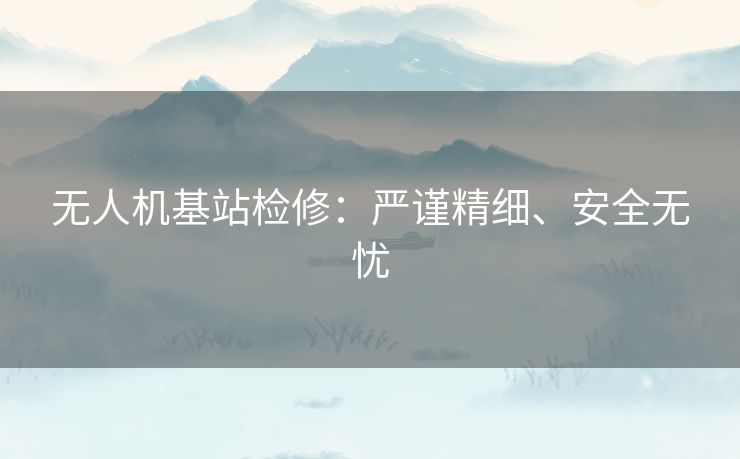 无人机基站检修:严谨精细、安全无忧 无人机基站检修:严谨精细、安全无忧