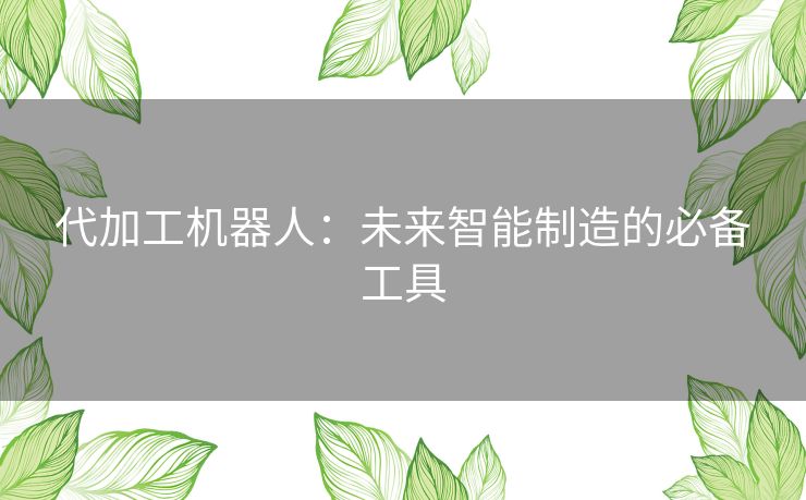 代加工机器人:未来智能制造的必备工具 代加工机器人:未来智能制造的必备工具