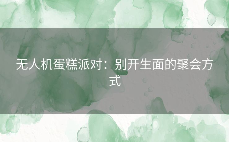 无人机蛋糕派对:别开生面的聚会方式 无人机蛋糕派对:别开生面的聚会方式