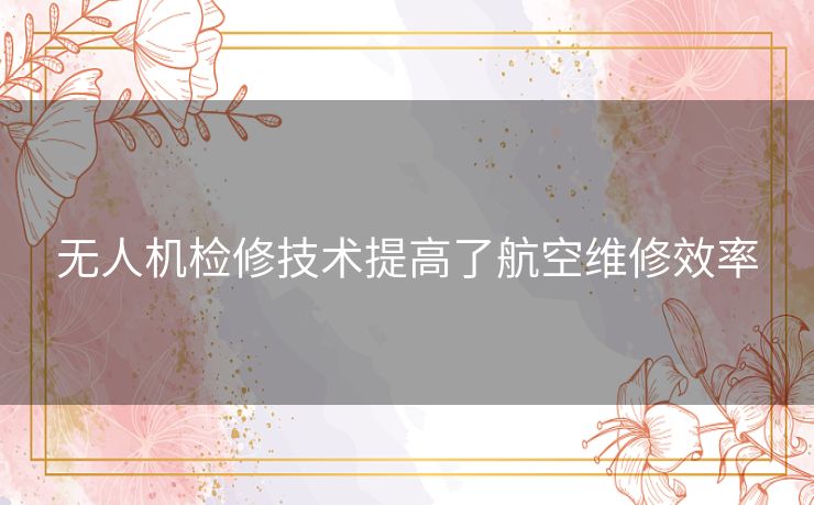 无人机检修技术提高了航空维修效率 无人机检修技术提高了航空维修效率
