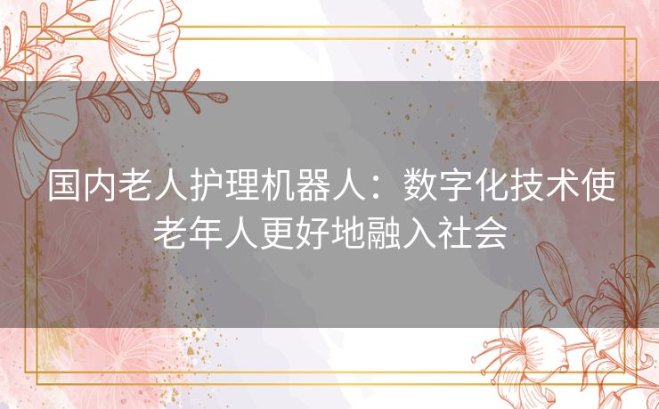 国内老人护理机器人:数字化技术使老年人更好地融入社会 国内老人护理机器人:数字化技术使老年人更好地融入社会
