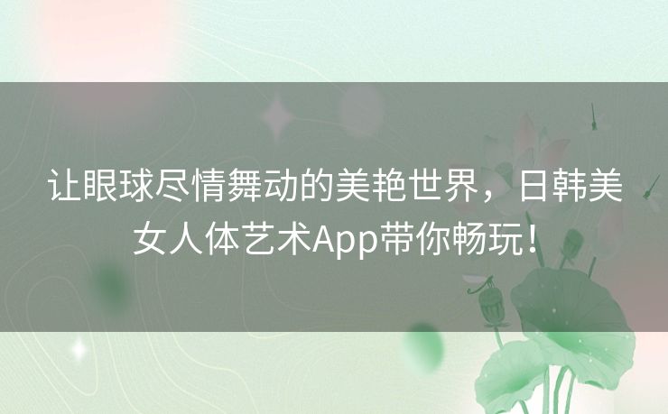 让眼球尽情舞动的美艳世界,日韩美女人体艺术App带你畅玩! 让眼球尽情舞动的美艳世界,日韩美女人体艺术App带你畅玩!
