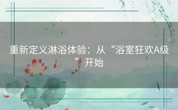 重新定义淋浴体验:从“浴室狂欢A级”开始 重新定义淋浴体验:从“浴室狂欢A级”开始
