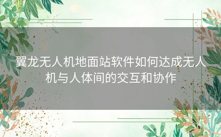 翼龙无人机地面站软件如何达成无人机与人体间的交互和协作 翼龙无人机地面站软件如何达成无人机与人体间的交互和协作