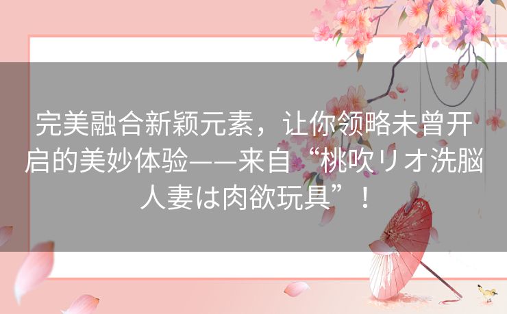 完美融合新颖元素,让你领略未曾开启的美妙体验——来自“桃吹リオ洗脳人妻は肉欲玩具”! 完美融合新颖元素,让你领略未曾开启的美妙体验——来自“桃吹リオ洗脳人妻は肉欲玩具”!