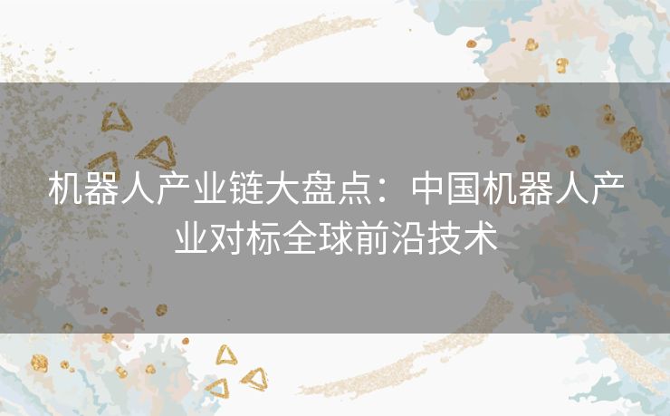 机器人产业链大盘点:中国机器人产业对标全球前沿技术 机器人产业链大盘点:中国机器人产业对标全球前沿技术