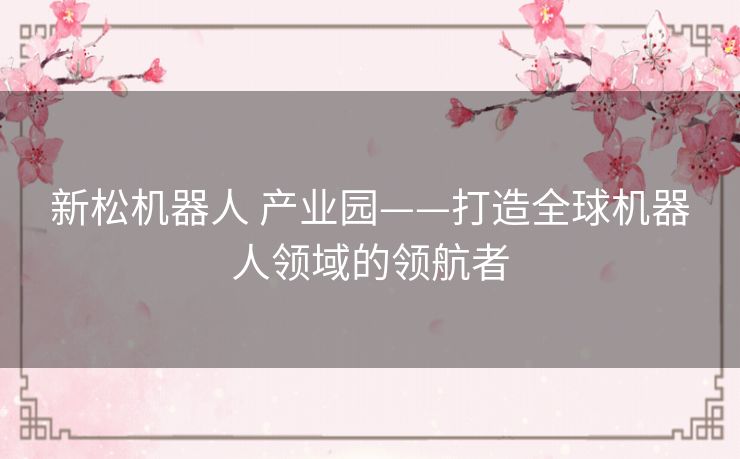 新松机器人 产业园——打造全球机器人领域的领航者 新松机器人 产业园——打造全球机器人领域的领航者
