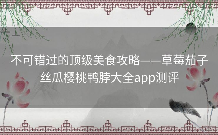 不可错过的顶级美食攻略——草莓茄子丝瓜樱桃鸭脖大全app测评 不可错过的顶级美食攻略——草莓茄子丝瓜樱桃鸭脖大全app测评
