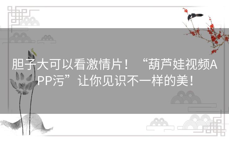 胆子大可以看激情片!“葫芦娃视频APP污”让你见识不一样的美! 胆子大可以看激情片!“葫芦娃视频APP污”让你见识不一样的美!