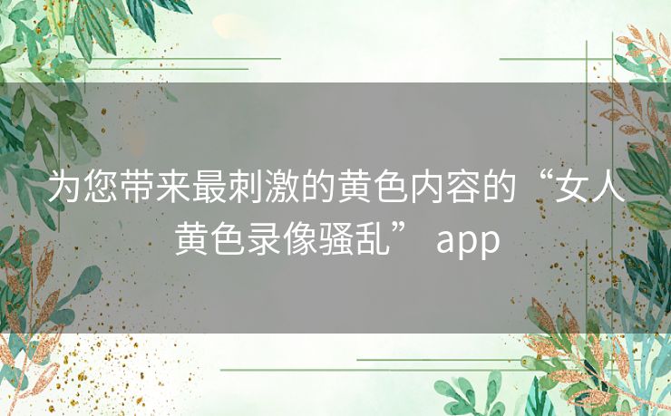 为您带来最刺激的黄色内容的“女人黄色录像骚乱” app