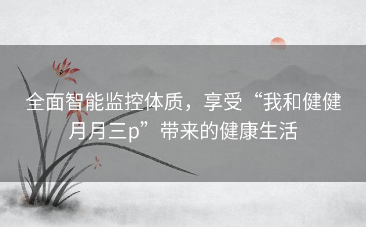 全面智能监控体质,享受“我和健健月月三p”带来的健康生活 全面智能监控体质,享受“我和健健月月三p”带来的健康生活