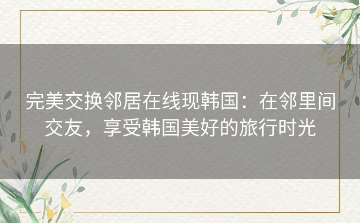 完美交换邻居在线现韩国：在邻里间交友，享受韩国美好的旅行时光
