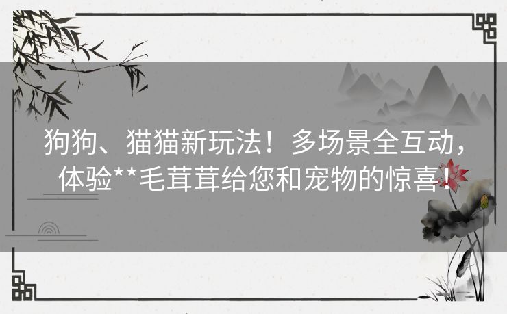 狗狗、猫猫新玩法!多场景全互动,体验**毛茸茸给您和宠物的惊喜! 狗狗、猫猫新玩法!多场景全互动,体验**毛茸茸给您和宠物的惊喜!